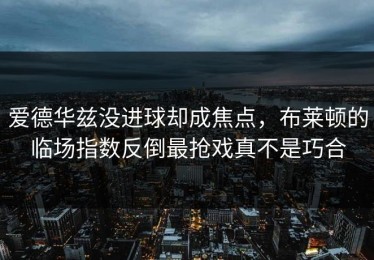 爱德华兹没进球却成焦点，布莱顿的临场指数反倒最抢戏真不是巧合