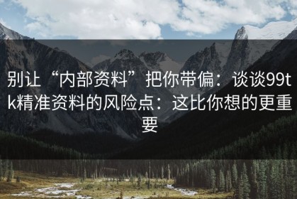 别让“内部资料”把你带偏：谈谈99tk精准资料的风险点：这比你想的更重要