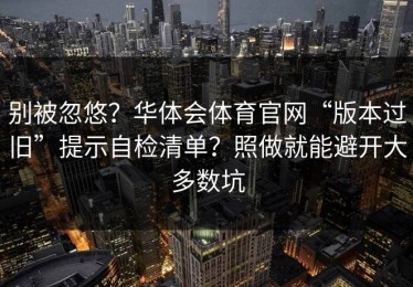 别被忽悠？华体会体育官网“版本过旧”提示自检清单？照做就能避开大多数坑