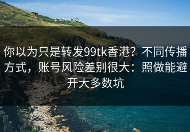 你以为只是转发99tk香港？不同传播方式，账号风险差别很大：照做能避开大多数坑