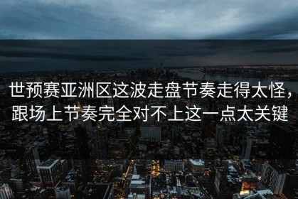 世预赛亚洲区这波走盘节奏走得太怪，跟场上节奏完全对不上这一点太关键