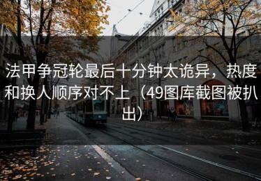 法甲争冠轮最后十分钟太诡异，热度和换人顺序对不上（49图库截图被扒出）