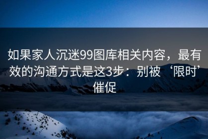 如果家人沉迷99图库相关内容，最有效的沟通方式是这3步：别被‘限时’催促