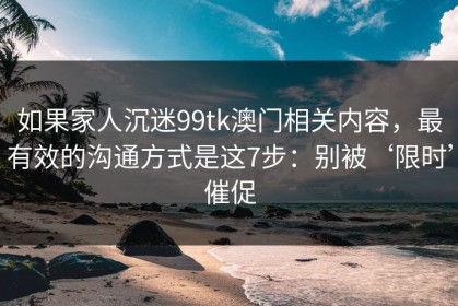 如果家人沉迷99tk澳门相关内容，最有效的沟通方式是这7步：别被‘限时’催促