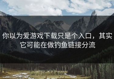 你以为爱游戏下载只是个入口，其实它可能在做钓鱼链接分流