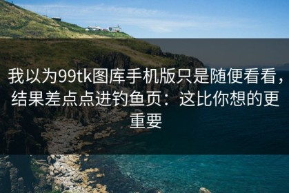 我以为99tk图库手机版只是随便看看，结果差点点进钓鱼页：这比你想的更重要