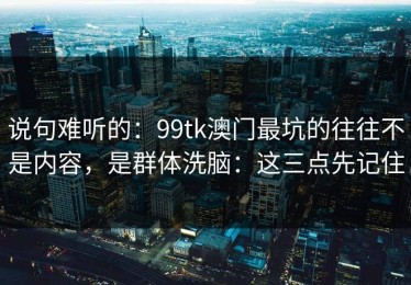 说句难听的：99tk澳门最坑的往往不是内容，是群体洗脑：这三点先记住