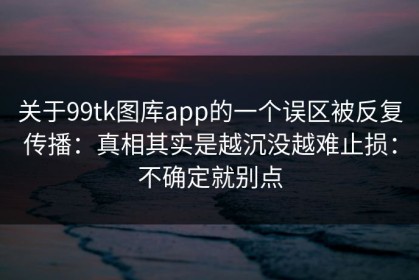 关于99tk图库app的一个误区被反复传播：真相其实是越沉没越难止损：不确定就别点