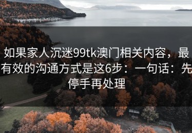 如果家人沉迷99tk澳门相关内容，最有效的沟通方式是这6步：一句话：先停手再处理