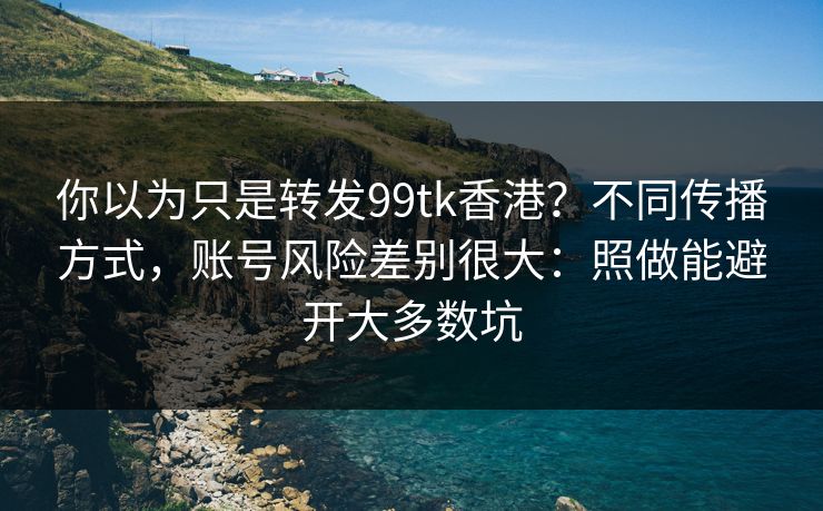 你以为只是转发99tk香港？不同传播方式，账号风险差别很大：照做能避开大多数坑
