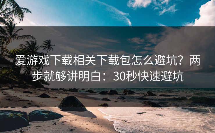 爱游戏下载相关下载包怎么避坑？两步就够讲明白：30秒快速避坑