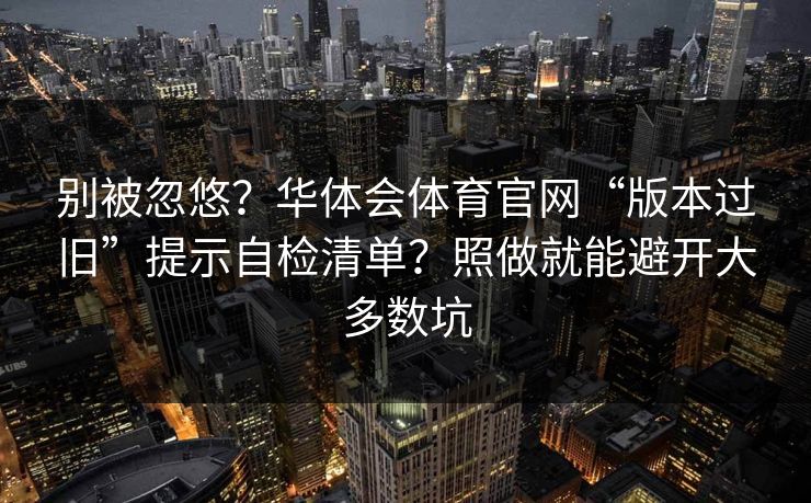 别被忽悠？华体会体育官网“版本过旧”提示自检清单？照做就能避开大多数坑