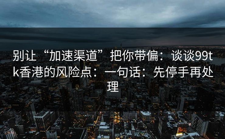 别让“加速渠道”把你带偏：谈谈99tk香港的风险点：一句话：先停手再处理