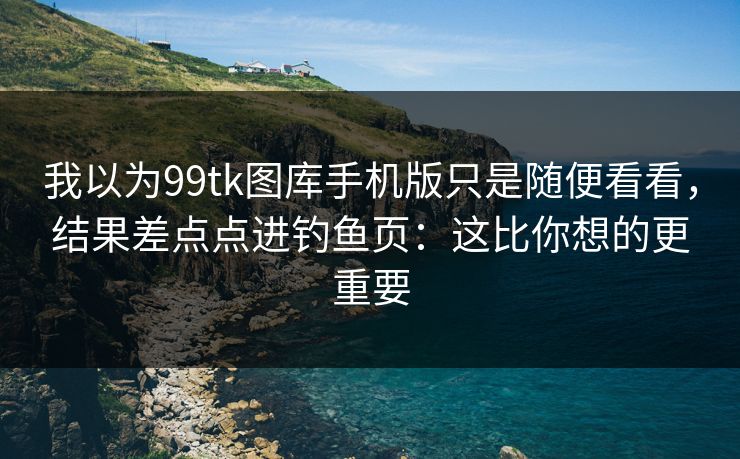 我以为99tk图库手机版只是随便看看，结果差点点进钓鱼页：这比你想的更重要