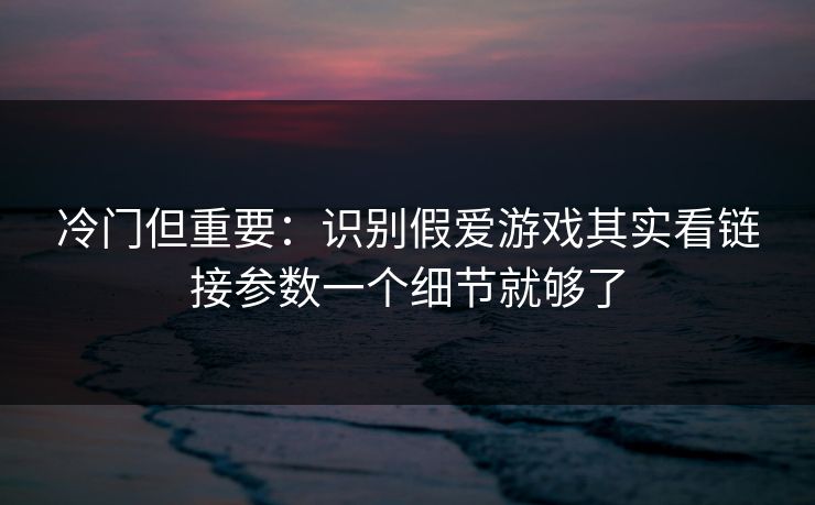 冷门但重要：识别假爱游戏其实看链接参数一个细节就够了