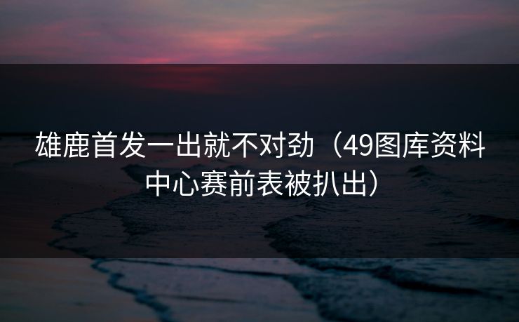 雄鹿首发一出就不对劲（49图库资料中心赛前表被扒出）