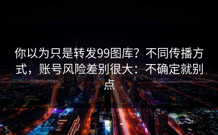 你以为只是转发99图库?不同传播方式,账号风险差别很大:不确定就别点 你以为只是转发99图库?不同传播方式,账号风险差别很大:不确定就别点