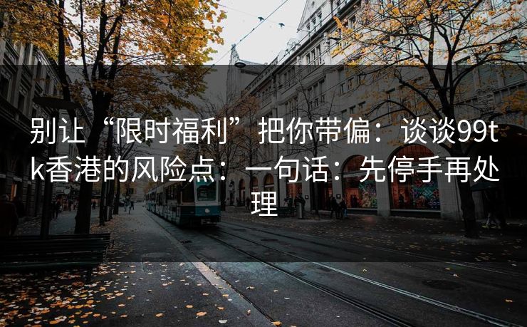 别让“限时福利”把你带偏：谈谈99tk香港的风险点：一句话：先停手再处理