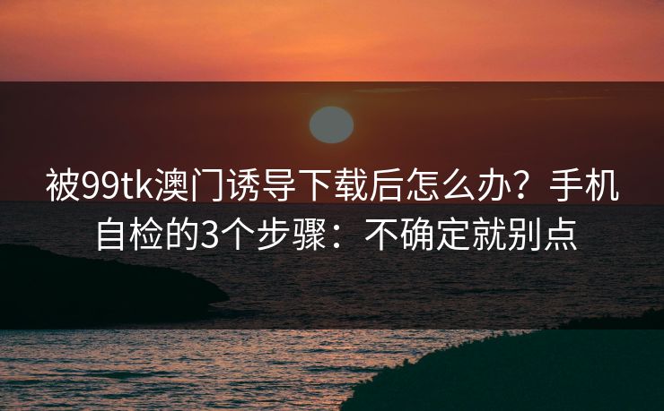 被99tk澳门诱导下载后怎么办？手机自检的3个步骤：不确定就别点