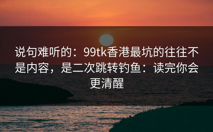 说句难听的：99tk香港最坑的往往不是内容，是二次跳转钓鱼：读完你会更清醒
