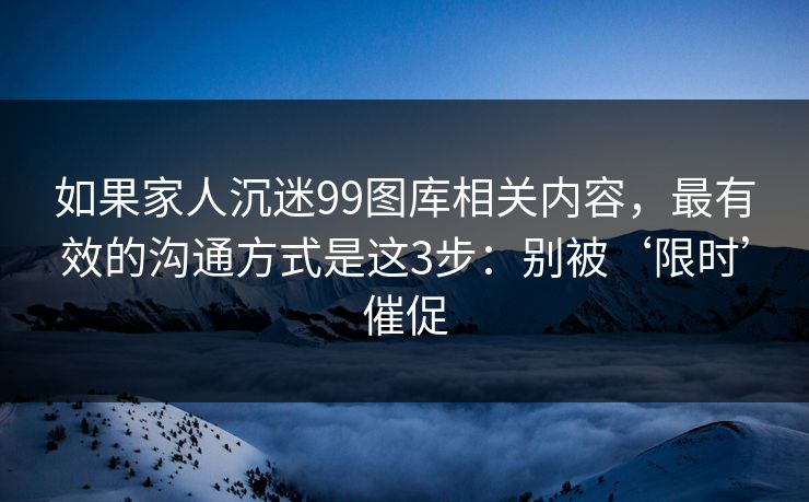 如果家人沉迷99图库相关内容，最有效的沟通方式是这3步：别被‘限时’催促