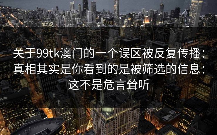 关于99tk澳门的一个误区被反复传播：真相其实是你看到的是被筛选的信息：这不是危言耸听