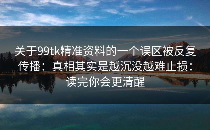 关于99tk精准资料的一个误区被反复传播:真相其实是越沉没越难止损:读完你会更清醒 关于99tk精准资料的一个误区被反复传播:真相其实是越沉没越难止损:读完你会更清醒